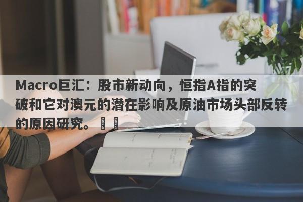 Macro巨汇：股市新动向，恒指A指的突破和它对澳元的潜在影响及原油市场头部反转的原因研究。​​