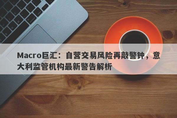 Macro巨汇：自营交易风险再敲警钟，意大利监管机构最新警告解析