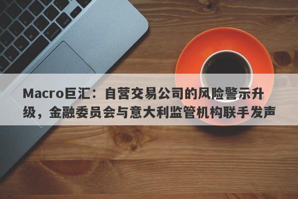Macro巨汇：自营交易公司的风险警示升级，金融委员会与意大利监管机构联手发声