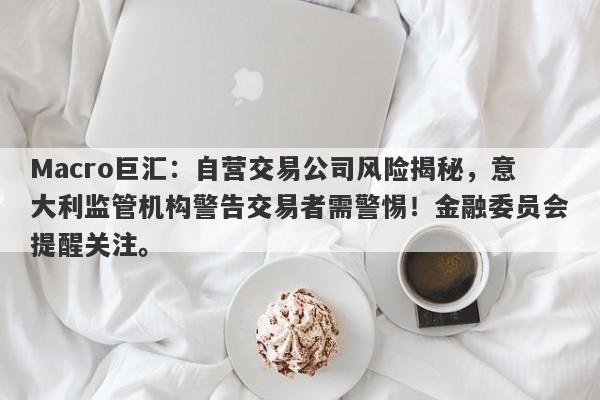 Macro巨汇：自营交易公司风险揭秘，意大利监管机构警告交易者需警惕！金融委员会提醒关注。