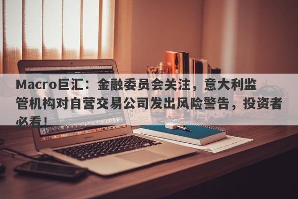 Macro巨汇：金融委员会关注，意大利监管机构对自营交易公司发出风险警告，投资者必看！