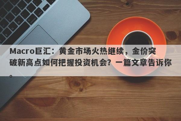 Macro巨汇：黄金市场火热继续，金价突破新高点如何把握投资机会？一篇文章告诉你。