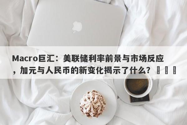 Macro巨汇：美联储利率前景与市场反应，加元与人民币的新变化揭示了什么？​​​