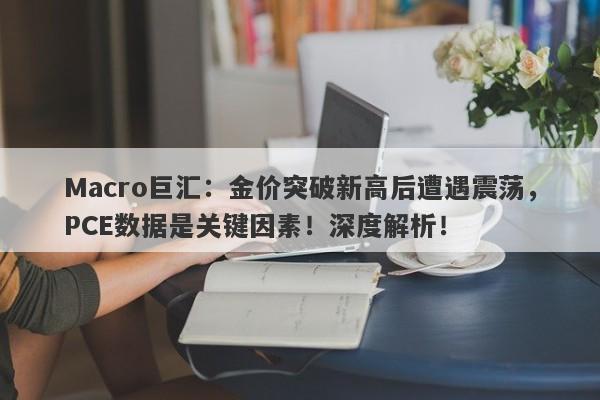 Macro巨汇：金价突破新高后遭遇震荡，PCE数据是关键因素！深度解析！