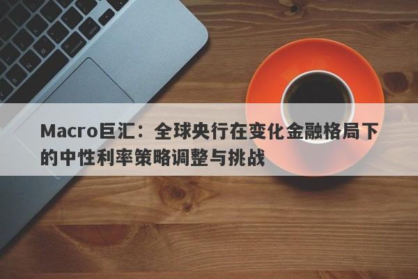 Macro巨汇：全球央行在变化金融格局下的中性利率策略调整与挑战