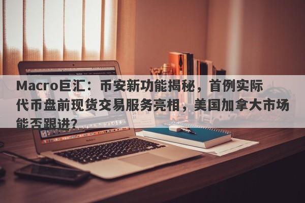 Macro巨汇：币安新功能揭秘，首例实际代币盘前现货交易服务亮相，美国加拿大市场能否跟进？