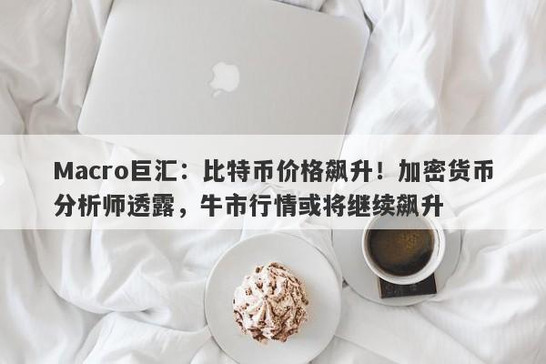 Macro巨汇：比特币价格飙升！加密货币分析师透露，牛市行情或将继续飙升