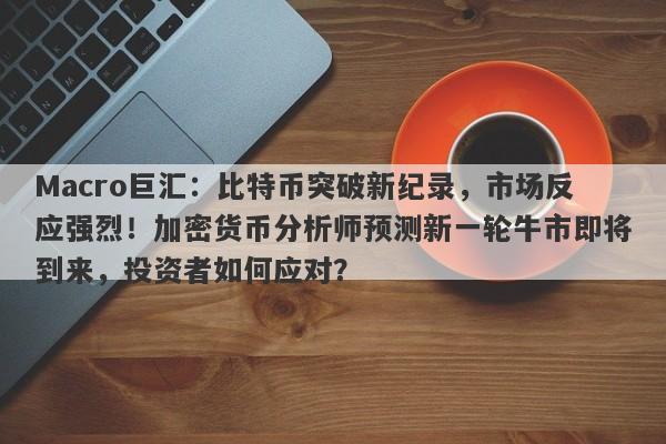 Macro巨汇：比特币突破新纪录，市场反应强烈！加密货币分析师预测新一轮牛市即将到来，投资者如何应对？