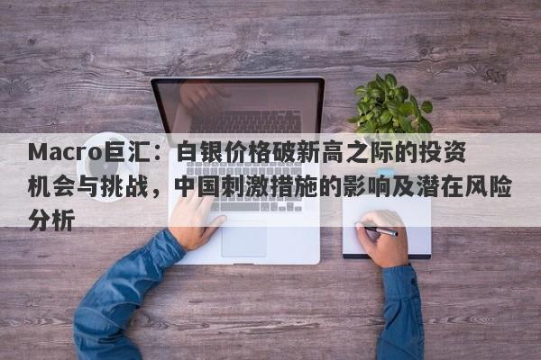 Macro巨汇：白银价格破新高之际的投资机会与挑战，中国刺激措施的影响及潜在风险分析