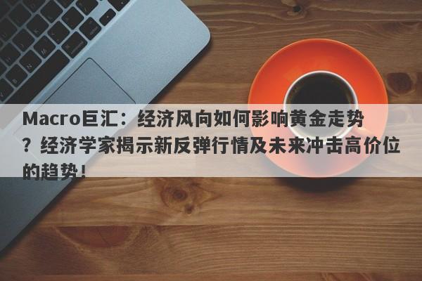 Macro巨汇：经济风向如何影响黄金走势？经济学家揭示新反弹行情及未来冲击高价位的趋势！