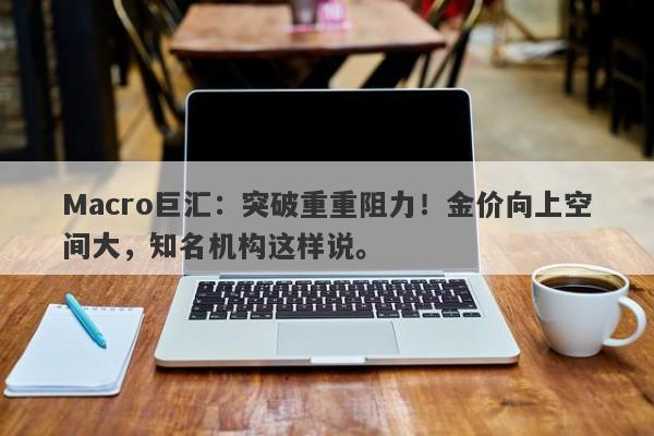 Macro巨汇：突破重重阻力！金价向上空间大，知名机构这样说。