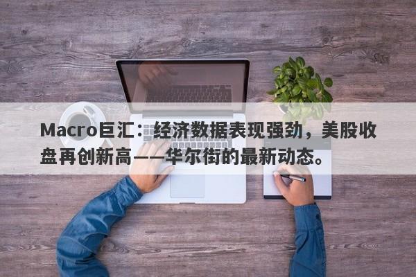 Macro巨汇：经济数据表现强劲，美股收盘再创新高——华尔街的最新动态。