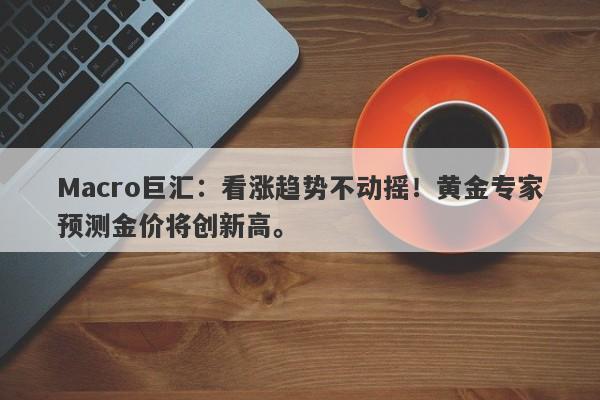 Macro巨汇：看涨趋势不动摇！黄金专家预测金价将创新高。