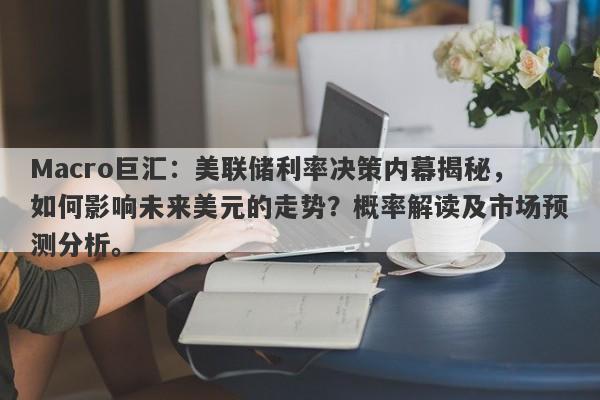 Macro巨汇：美联储利率决策内幕揭秘，如何影响未来美元的走势？概率解读及市场预测分析。