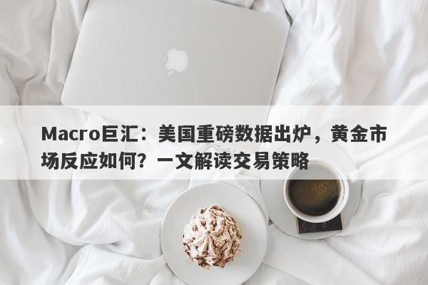 Macro巨汇：美国重磅数据出炉，黄金市场反应如何？一文解读交易策略
