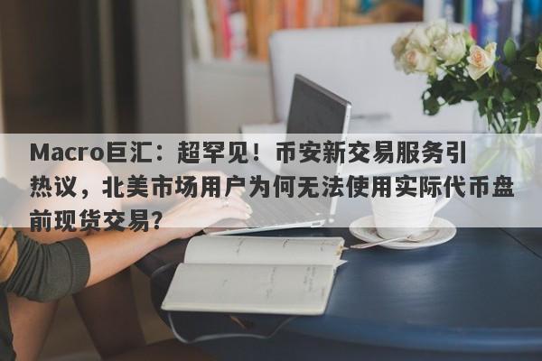 Macro巨汇：超罕见！币安新交易服务引热议，北美市场用户为何无法使用实际代币盘前现货交易？