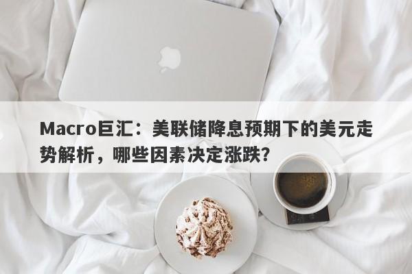 Macro巨汇：美联储降息预期下的美元走势解析，哪些因素决定涨跌？