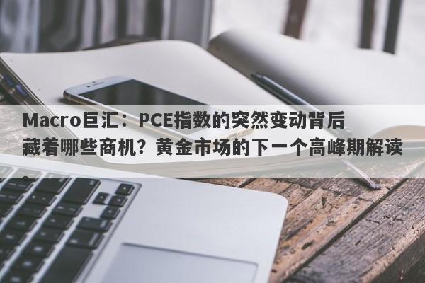 Macro巨汇：PCE指数的突然变动背后藏着哪些商机？黄金市场的下一个高峰期解读。