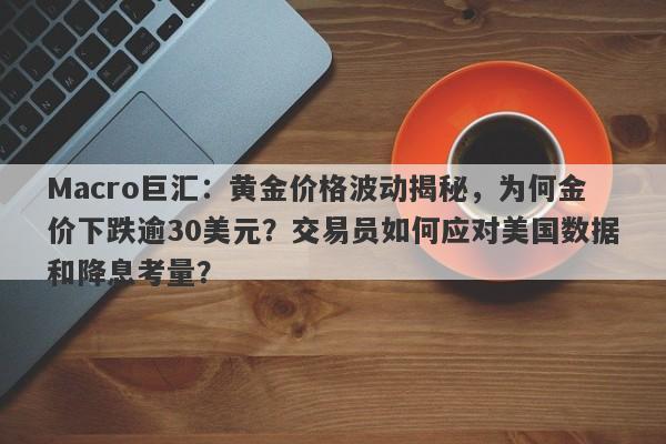 Macro巨汇：黄金价格波动揭秘，为何金价下跌逾30美元？交易员如何应对美国数据和降息考量？