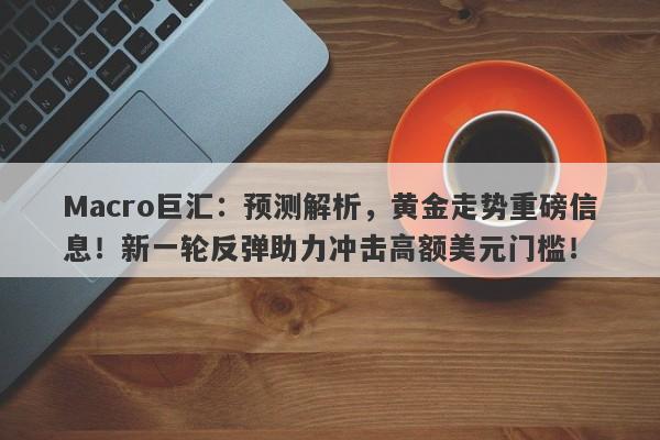 Macro巨汇：预测解析，黄金走势重磅信息！新一轮反弹助力冲击高额美元门槛！