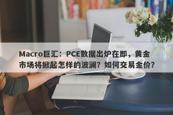 Macro巨汇：PCE数据出炉在即，黄金市场将掀起怎样的波澜？如何交易金价？