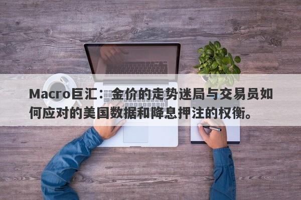 Macro巨汇：金价的走势迷局与交易员如何应对的美国数据和降息押注的权衡。