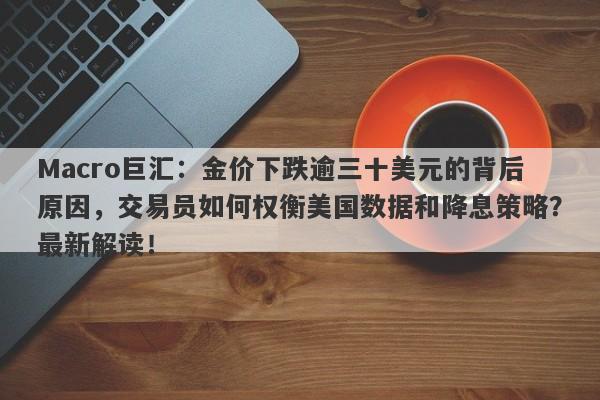 Macro巨汇：金价下跌逾三十美元的背后原因，交易员如何权衡美国数据和降息策略？最新解读！