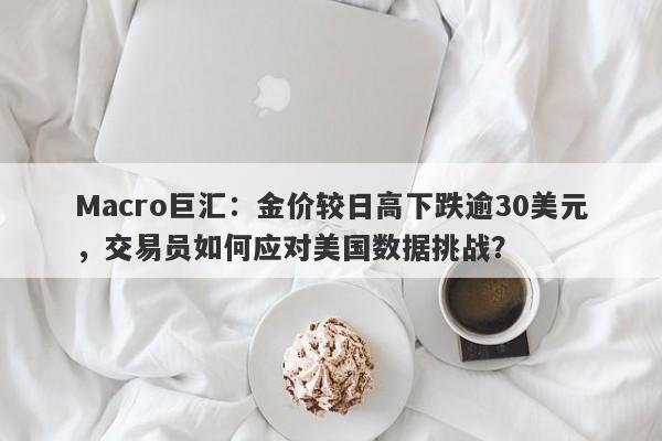 Macro巨汇：金价较日高下跌逾30美元，交易员如何应对美国数据挑战？