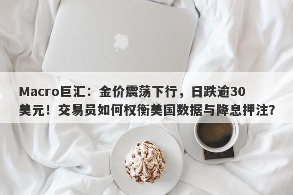 Macro巨汇：金价震荡下行，日跌逾30美元！交易员如何权衡美国数据与降息押注？