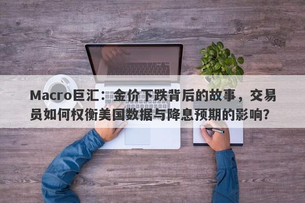 Macro巨汇：金价下跌背后的故事，交易员如何权衡美国数据与降息预期的影响？