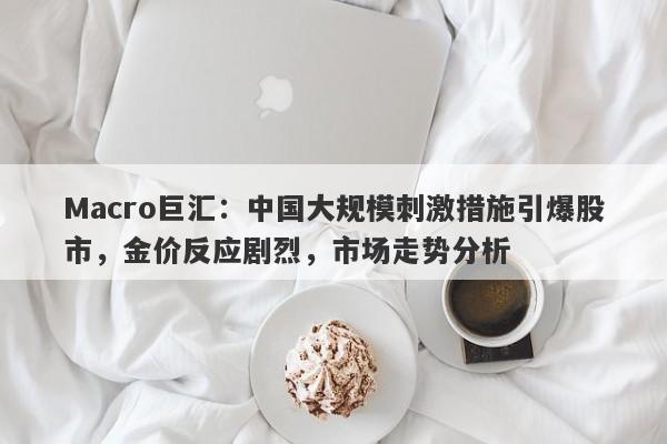 Macro巨汇：中国大规模刺激措施引爆股市，金价反应剧烈，市场走势分析