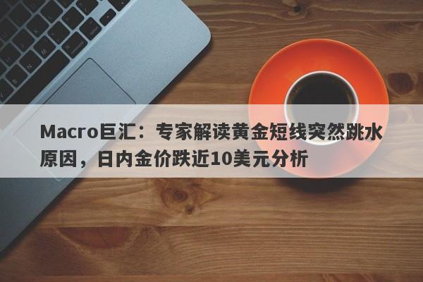 Macro巨汇：专家解读黄金短线突然跳水原因，日内金价跌近10美元分析