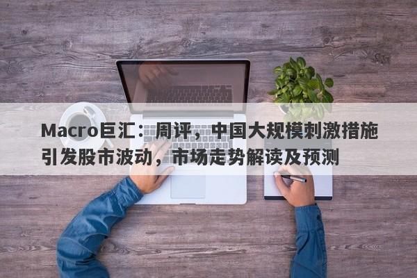 Macro巨汇：周评，中国大规模刺激措施引发股市波动，市场走势解读及预测