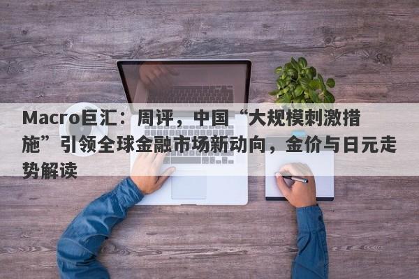 Macro巨汇:周评,中国“大规模刺激措施”引领全球金融市场新动向,金价与日元走势解读