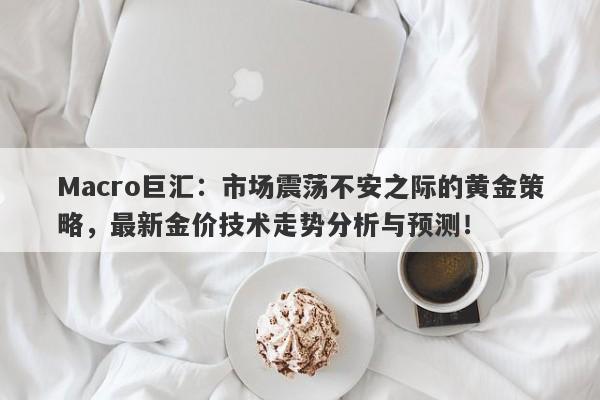Macro巨汇:市场震荡不安之际的黄金策略,最新金价技术走势分析与预测!