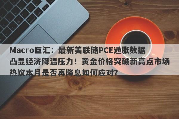 Macro巨汇：最新美联储PCE通胀数据凸显经济降温压力！黄金价格突破新高点市场热议本月是否再降息如何应对？