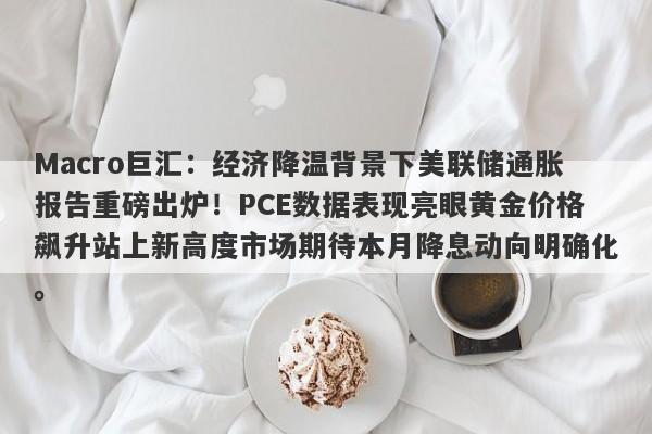 Macro巨汇：经济降温背景下美联储通胀报告重磅出炉！PCE数据表现亮眼黄金价格飙升站上新高度市场期待本月降息动向明确化。