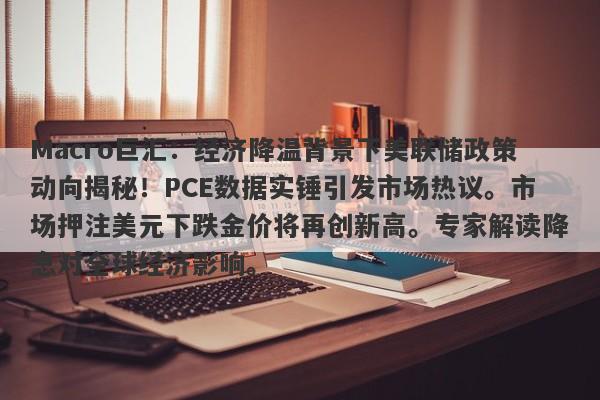 Macro巨汇：经济降温背景下美联储政策动向揭秘！PCE数据实锤引发市场热议。市场押注美元下跌金价将再创新高。专家解读降息对全球经济影响。