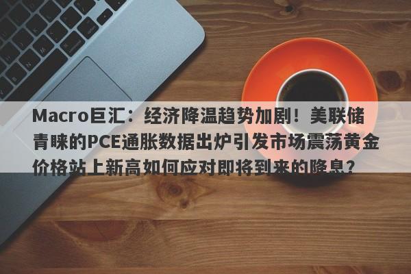 Macro巨汇：经济降温趋势加剧！美联储青睐的PCE通胀数据出炉引发市场震荡黄金价格站上新高如何应对即将到来的降息？