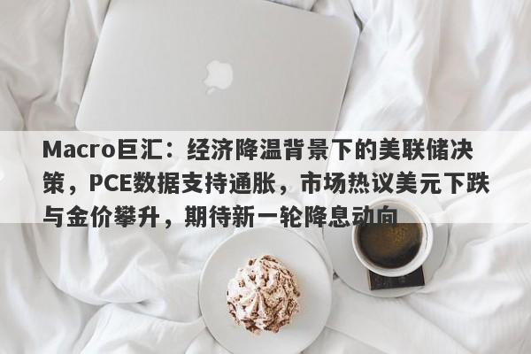 Macro巨汇：经济降温背景下的美联储决策，PCE数据支持通胀，市场热议美元下跌与金价攀升，期待新一轮降息动向