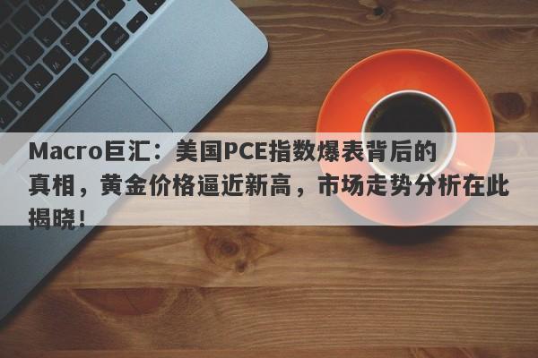 Macro巨汇：美国PCE指数爆表背后的真相，黄金价格逼近新高，市场走势分析在此揭晓！
