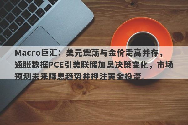 Macro巨汇:美元震荡与金价走高并存,通胀数据PCE引美联储加息决策变化,市场预测未来降息趋势并押注黄金投资。