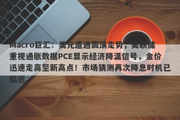 Macro巨汇:美元遭遇震荡走势,美联储重视通胀数据PCE显示经济降温信号,金价迅速走高至新高点!市场猜测再次降息时机已临近。