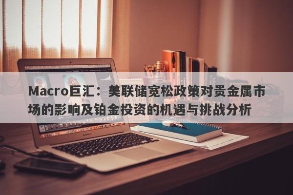 Macro巨汇:美联储宽松政策对贵金属市场的影响及铂金投资的机遇与挑战分析