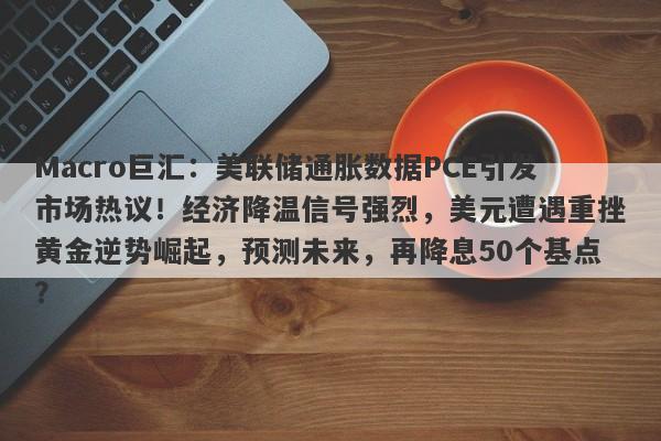 Macro巨汇:美联储通胀数据PCE引发市场热议!经济降温信号强烈,美元遭遇重挫黄金逆势崛起,预测未来,再降息50个基点?