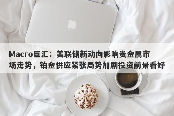 Macro巨汇:美联储新动向影响贵金属市场走势,铂金供应紧张局势加剧投资前景看好