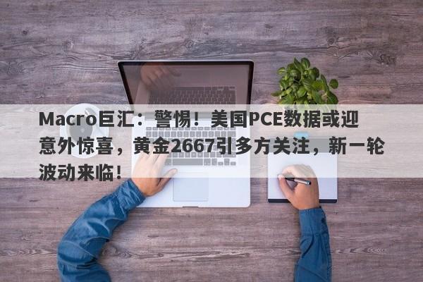 Macro巨汇：警惕！美国PCE数据或迎意外惊喜，黄金2667引多方关注，新一轮波动来临！