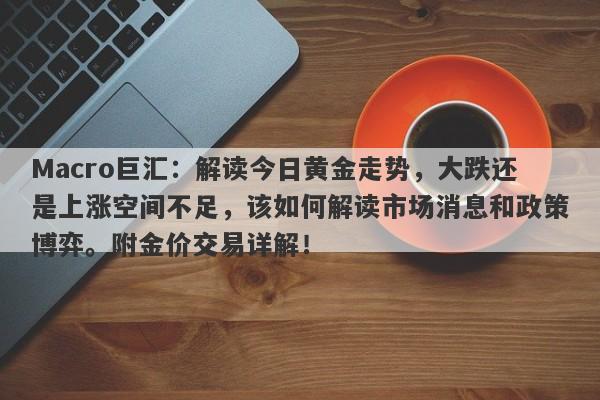 Macro巨汇：解读今日黄金走势，大跌还是上涨空间不足，该如何解读市场消息和政策博弈。附金价交易详解！