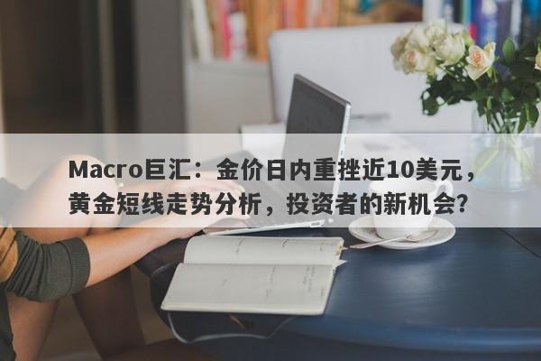 Macro巨汇：金价日内重挫近10美元，黄金短线走势分析，投资者的新机会？