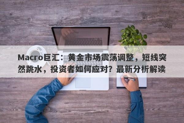 Macro巨汇：黄金市场震荡调整，短线突然跳水，投资者如何应对？最新分析解读
